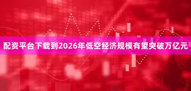 配资平台下载到2026年低空经济规模有望突破万亿元